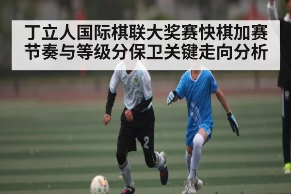 丁立人国际棋联大奖赛快棋加赛节奏与等级分保卫关键走向分析